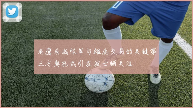 老鹰或成绿军与雄鹿交易的关键第三方奥孔武引发波士顿关注