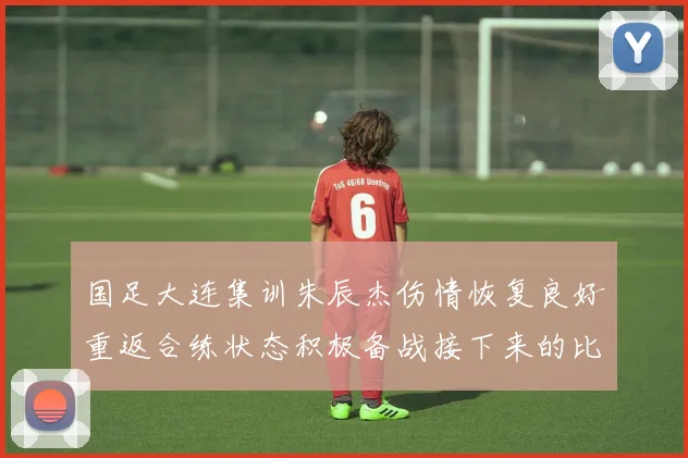 国足大连集训朱辰杰伤情恢复良好重返合练状态积极备战接下来的比赛