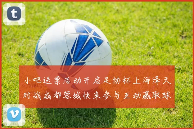 小吧送票活动开启足协杯上海泽天对战成都蓉城快来参与互动赢取球票