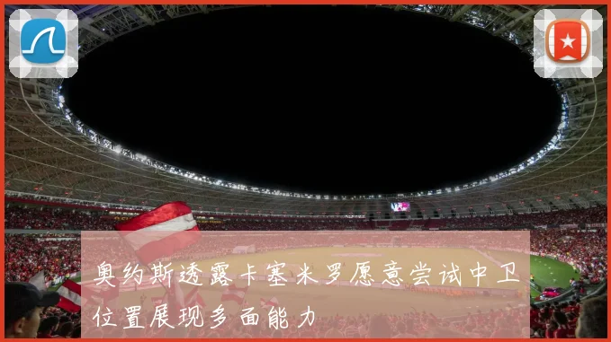 奥约斯透露卡塞米罗愿意尝试中卫位置展现多面能力