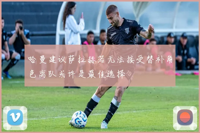 哈曼建议萨拉赫若无法接受替补角色离队或许是最佳选择