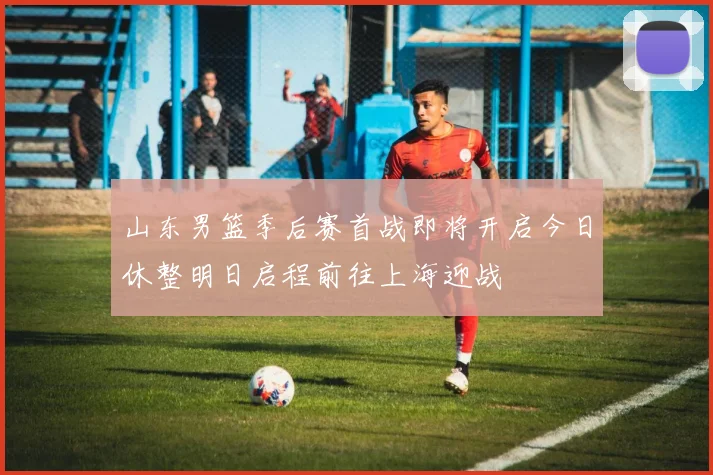 山东男篮季后赛首战即将开启今日休整明日启程前往上海迎战