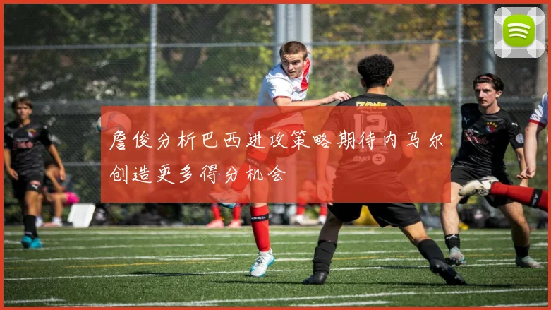 詹俊分析巴西进攻策略期待内马尔创造更多得分机会