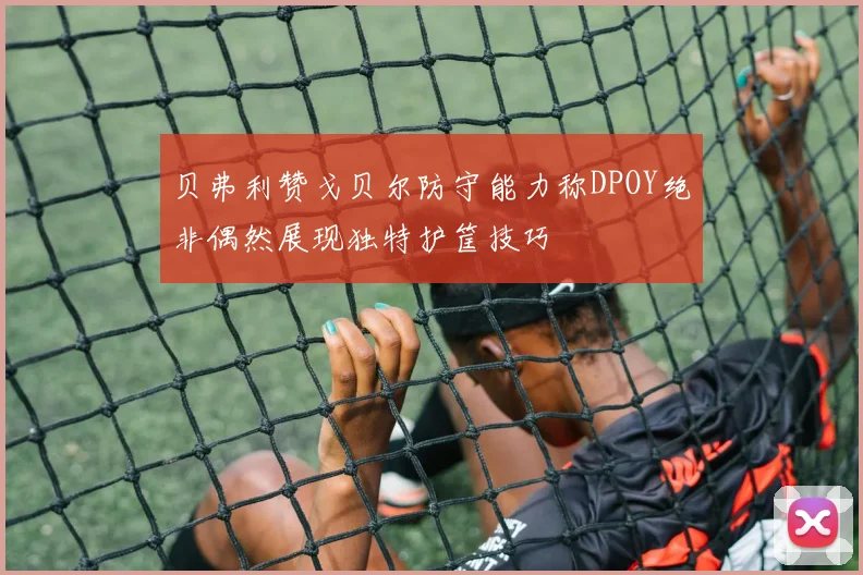 贝弗利赞戈贝尔防守能力称DPOY绝非偶然展现独特护筐技巧