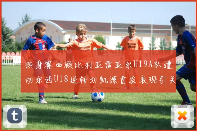 热身赛回顾比利亚雷亚尔U19A队遭切尔西U18逆转刘凯源首发表现引关注