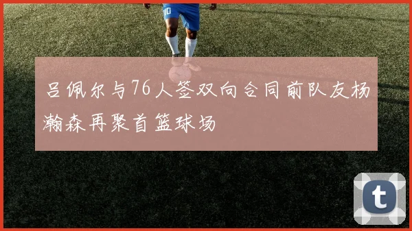 吕佩尔与76人签双向合同前队友杨瀚森再聚首篮球场