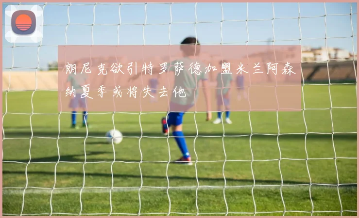 朗尼克欲引特罗萨德加盟米兰阿森纳夏季或将失去他