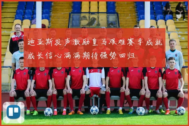 迪亚斯发声激励皇马艰难赛季成就成长信心满满期待强势回归