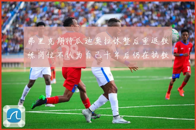 弗里克期待瓜迪奥拉休整后重返教练岗位不认为自己十年后仍在执教