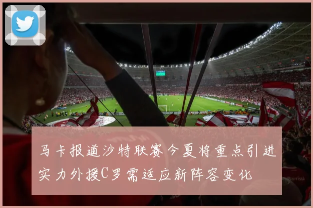 马卡报道沙特联赛今夏将重点引进实力外援C罗需适应新阵容变化
