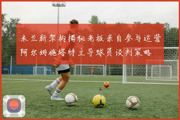米兰新架构揭秘老板亲自参与运营阿尔姆施塔特主导球员谈判策略