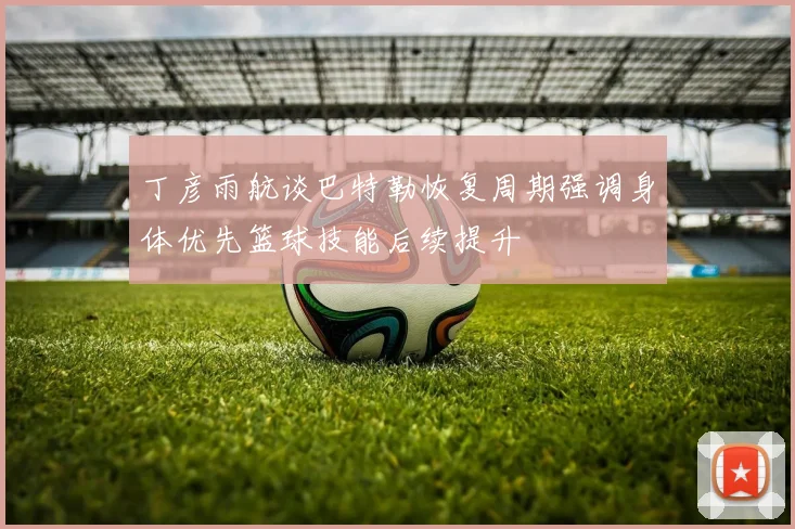 丁彦雨航谈巴特勒恢复周期强调身体优先篮球技能后续提升