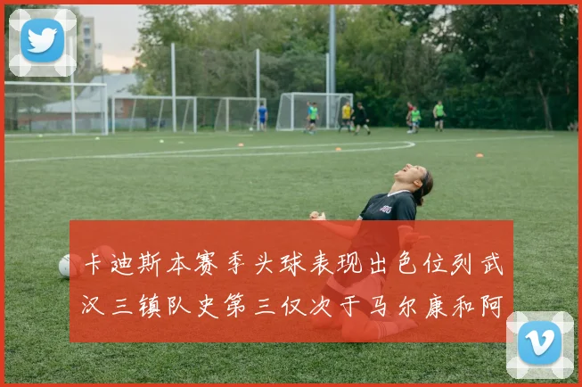 卡迪斯本赛季头球表现出色位列武汉三镇队史第三仅次于马尔康和阿齐兹