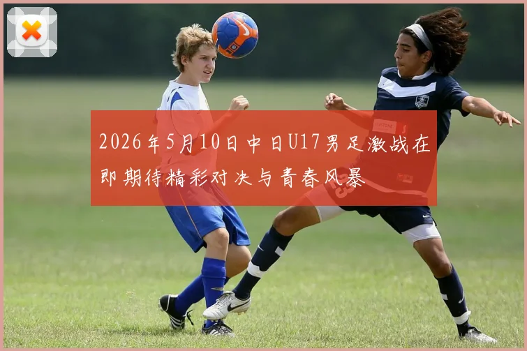2026年5月10日中日U17男足激战在即期待精彩对决与青春风暴