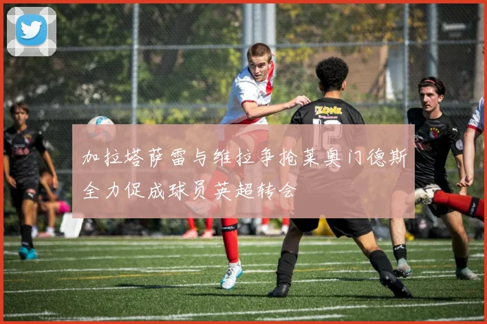 加拉塔萨雷与维拉争抢莱奥门德斯全力促成球员英超转会