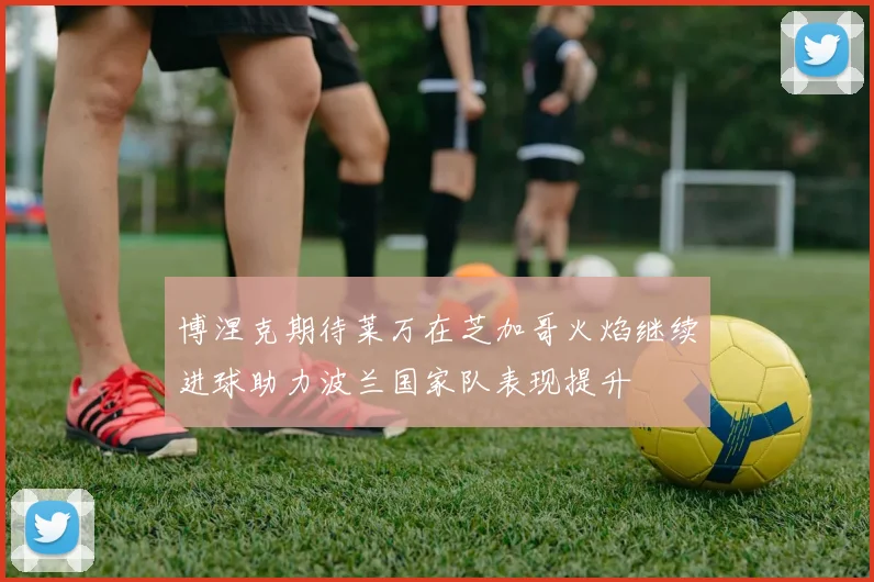 博涅克期待莱万在芝加哥火焰继续进球助力波兰国家队表现提升