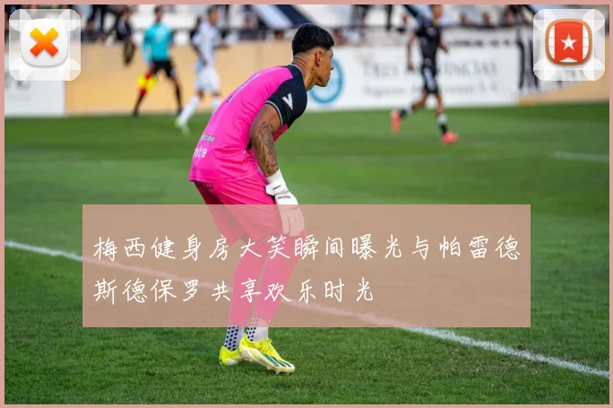 梅西健身房大笑瞬间曝光与帕雷德斯德保罗共享欢乐时光