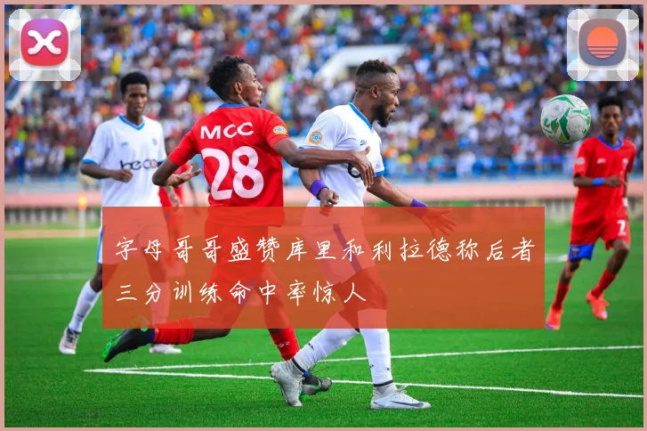 字母哥哥盛赞库里和利拉德称后者三分训练命中率惊人