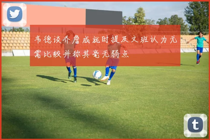 韦德谈乔詹成就时提及文班认为无需比较并称其毫无弱点