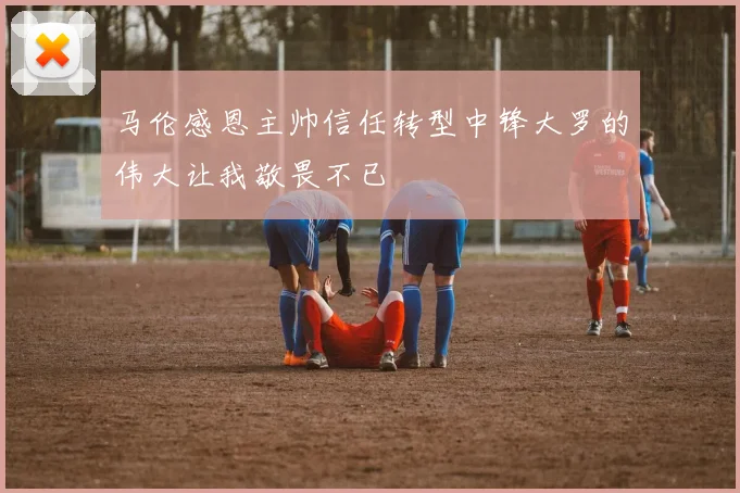 马伦感恩主帅信任转型中锋大罗的伟大让我敬畏不已