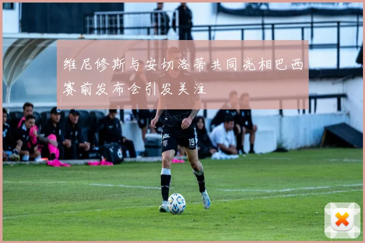 维尼修斯与安切洛蒂共同亮相巴西赛前发布会引发关注