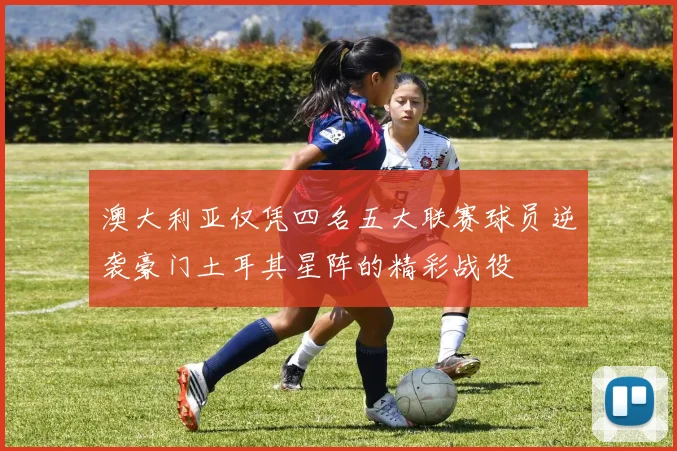 澳大利亚仅凭四名五大联赛球员逆袭豪门土耳其星阵的精彩战役